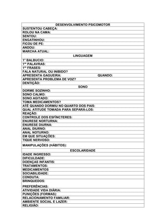 DESENVOLVIMENTO PSICOMOTOR
SUSTENTOU CABEÇA:
ROLOU NA CAMA:
SENTOU:
ENGATINHOU:
FICOU DE PE:
ANDOU:
MARCHA ATUAL:
                          LINGUAGEM
1° BALBUCIO:
1as PALAVRAS:
1as FRASES:
FALA NATURAL OU INIBIDO?
APRESENTA GAGUEIRA:                   QUANDO:
APRESENTA PROBLEMA DE VOZ?
DENTIÇÃO:
                             SONO
DORME SOZINHO:
SONO CALMO:
SONO AGITADO:
TOMA MEDICAMENTOS?
ATÉ QUANDO DORMIU NO QUARTO DOS PAIS:
QUAL ATITUDE TOMADA PARA SEPARÁ-LOS:
REAÇÃO:
CONTROLE DOS ESFÍNCTERES:
ENURESE NORTURNA:
ENURESE DIURNA:
ANAL DIURNO:
ANAL NOTURNO:
EM QUE SITUAÇÕES:
TIQUE NERVOSO:
MANIPULAÇÕES (HÁBITOS):
                           ESCOLARIDADE
IDADE INGRESSO:
DIFICULDADE:
DOENÇAS INFANTIS:
TRATAMENTOS:
MEDICAMENTOS
SOCIABILIDADE:
CONDUTA:
BRINQUEDOS:
PREFERÊNCIAS:
ATIVIDADE VIDA DIÁRIA:
PUNIÇÕES (FORMAS):
RELACIONAMENTO FAMILIAR:
AMBIENTE SOCIAL E LAZER:
RELIGIÃO:
 