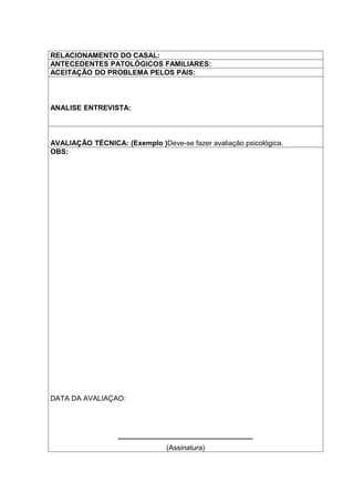 RELACIONAMENTO DO CASAL:
ANTECEDENTES PATOLÓGICOS FAMILIARES:
ACEITAÇÃO DO PROBLEMA PELOS PAIS:



ANALISE ENTREVISTA:



AVALIAÇÃO TÉCNICA: (Exemplo )Deve-se fazer avaliação psicológica.
OBS:




DATA DA AVALIAÇAO:




                  __________________________________
                                (Assinatura)
 
