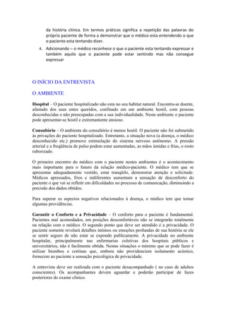 da história clínica. Em termos práticos significa a repetição das palavras do
próprio paciente de forma a demonstrar que o médico esta entendendo o que
o paciente esta tentando dizer.
4. Adicionando – o médico reconhece o que o paciente esta tentando expressar e
também aquilo que o paciente pode estar sentindo mas não consegue
expressar
O INÍCIO DA ENTREVISTA
O AMBIENTE
Hospital – O paciente hospitalizado não esta no seu habitat natural. Encontra-se doente,
afastado dos seus entes queridos, confinado em um ambiente hostil, com pessoas
desconhecidas e não preocupadas com a sua individualidade. Neste ambiente o paciente
pode apresentar-se hostil e extremamente ansioso.
Consultório – O ambiente do consultório é menos hostil. O paciente não foi submetido
às privações do paciente hospitalizado. Entretanto, a situação nova (a doença, o médico
desconhecido etc.) promove estimulação do sistema nervoso autônomo. A pressão
arterial e a freqüência de pulso podem estar aumentadas, as mãos úmidas e frias, o rosto
ruborizado.
O primeiro encontro do médico com o paciente nestes ambientes é o acontecimento
mais importante para o futuro da relação médico-paciente. O médico tem que se
apresentar adequadamente vestido, estar tranqüilo, demonstrar atenção e solicitude.
Médicos apressados, frios e indiferentes aumentam a sensação de desconforto do
paciente o que vai se refletir em dificuldades no processo de comunicação, diminuindo a
precisão dos dados obtidos.
Para superar os aspectos negativos relacionados à doença, o médico tem que tomar
algumas providências.
Garantir o Conforto e a Privacidade – O conforto para o paciente é fundamental.
Pacientes mal acomodados, em posições desconfortáveis não se integrarão totalmente
na relação com o médico. O segundo ponto que deve ser atendido é a privacidade. O
paciente somente revelará detalhes íntimos ou emoções profundas de sua história se ele
se sentir seguro de não estar se expondo publicamente. A privacidade no ambiente
hospitalar, principalmente nas enfermarias coletivas dos hospitais públicos e
universitários, não é facilmente obtida. Nestas situações o mínimo que se pode fazer é
utilizar biombos e cortinas que, embora não providenciem isolamento acústico,
fornecem ao paciente a sensação psicológica de privacidade.
A entrevista deve ser realizada com o paciente desacompanhado ( no caso de adultos
conscientes). Os acompanhantes devem aguardar e poderão participar de fazes
posteriores do exame clínico.
 