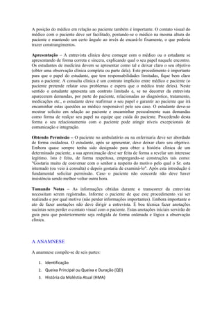 A posição do médico em relação ao paciente também é importante. O contato visual do
médico com o paciente deve ser facilitado, postando-se o médico na mesma altura do
paciente e mantendo um certo ângulo ao invés de encará-lo fixamente, o que poderia
trazer constrangimentos.
Apresentação – A entrevista clínica deve começar com o médico ou o estudante se
apresentando de forma correta e sincera, explicando qual o seu papel naquele encontro.
Os estudantes de medicina devem se apresentar como tal e deixar claro o seu objetivo
(obter uma observação clínica completa ou parte dela). Este procedimento é importante
para que o papel do estudante, que tem responsabilidades limitadas, fique bem claro
para o paciente. A consulta clínica é um contrato implícito entre médico e paciente (o
paciente pretende relatar seus problemas e espera que o médico trate deles). Neste
sentido o estudante apresenta um contrato limitado e, se no decorrer da entrevista
aparecerem demandas, por parte do paciente, relacionadas ao diagnóstico, tratamento,
medicações etc., o estudante deve reafirmar o seu papel e garantir ao paciente que irá
encaminhar estas questões ao médico responsável pelo seu caso. O estudante deve-se
mostrar solícito em relação ao paciente e encaminhar pessoalmente suas demandas
como forma de realçar seu papel na equipe que cuida do paciente. Procedendo desta
forma o seu relacionamento com o paciente pode atingir níveis excepcionais de
comunicação e integração.
Obtendo Permissão – O paciente no ambulatório ou na enfermaria deve ser abordado
de forma cuidadosa. O estudante, após se apresentar, deve deixar claro seu objetivo.
Embora quase sempre tenha sido designado para obter a história clínica de um
determinado paciente, a sua aproximação deve ser feita de forma a revelar um interesse
legítimo. Isto é feito, de forma respeitosa, empregando-se construções tais como:
"Gostaria muito de conversar com o senhor a respeito do motivo pelo qual o Sr. esta
internado (ou veio à consulta) e depois gostaria de examiná-lo". Após esta introdução é
fundamental solicitar permissão. Caso o paciente não concorde não deve haver
insistência sendo melhor voltar outra hora.
Tomando Notas – As informações obtidas durante o transcorrer da entrevista
necessitam serem registradas. Informe o paciente de que este procedimento vai ser
realizado e por qual motivo (não perder informações importantes). Embora importante o
ato de fazer anotações não deve dirigir a entrevista. É boa técnica fazer anotações
sucintas sem perder o contato visual com o paciente. Estas anotações iniciais servirão de
guia para que posteriormente seja redigida de forma ordenada e lógica a observação
clínica.
A ANAMNESE
A anamnese compõe-se de seis partes:
1. Identificação
2. Queixa Principal ou Queixa e Duração (QD)
3. História da Moléstia Atual (HMA)
 