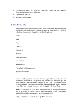 4. Interrogatório sobre os Diferentes Aparelhos (IDA) ou Interrogatório
Sintomatológico ou Anamnese Especial
5. Antecedentes Pessoais
6. Antecedente Familiares
1. IDENTIFICAÇÃO
O processo de identificação começa com o início da entrevista. Os dados obtidos
são fundamentais para efeito de registro, de avaliação epidemiológica e médico-
trabalhista. Os elementos obrigatórios na identificação são:
Nome
Idade
Sexo
Cor (raça)
Estado civil
Profissão
Local de trabalho
Naturalidade
Nacionalidade
Procedência próxima e remota
Data do atendimento
Nome – Todo paciente é um ser humano cuja individualidade deve ser
reconhecida e valorizada. Designar um ser humano pela patologia, que por
infelicidade ele é portador (aquela leucemia do leito 1, etc.), é desumano e nega
os princípios mais importantes da medicina. Da mesma forma, tratar o paciente
por apelidos (tio, mãe, etc) demonstra falta de respeito e de sinceridade.
Idade – Cada grupo ou faixa etária apresenta maior ou menor probabilidade
para a incidência de certas doenças. O conhecimento destas característica
epidemiológicas é importante para o raciocínio diagnóstico.
Sexo – A incidência de doenças não é igual nos dois sexos
 