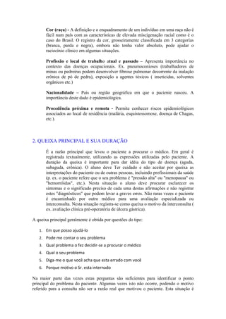Cor (raça) - A definição e o enquadramento de um indivíduo em uma raça não é
fácil num país com as características de elevada miscigenação racial como é o
caso do Brasil. O registro da cor, grosseiramente classificada em 3 categorias
(branca, parda e negra), embora não tenha valor absoluto, pode ajudar o
raciocínio clínico em algumas situações.
Profissão e local de trabalho atual e passado – Apresenta importância no
contexto das doenças ocupacionais. Ex. pneumoconioses (trabalhadores de
minas ou pedreiras podem desenvolver fibrose pulmonar decorrente da inalação
crônica de pó de pedra), exposição a agentes tóxicos ( inseticidas, solventes
orgânicos etc.)
Nacionalidade – Pais ou região geográfica em que o paciente nasceu. A
importância deste dado é epidemiológica.
Procedência próxima e remota - Permite conhecer riscos epidemiológicos
associados ao local de residência (malária, esquistossomose, doença de Chagas,
etc.).
2. QUEIXA PRINCIPAL E SUA DURAÇÃO
É a razão principal que levou o paciente a procurar o médico. Em geral é
registrada textualmente, utilizando as expressões utilizadas pelo paciente. A
duração da queixa é importante para dar idéia do tipo de doença (aguda,
subaguda, crônica). O aluno deve Ter cuidado e não aceitar por queixa as
interpretações do paciente ou de outras pessoas, incluindo profissionais da saúde
(p. ex. o paciente refere que o seu problema é "pressão alta" ou "menopausa" ou
"hemorróidas", etc.). Nesta situação o aluno deve procurar esclarecer os
sintomas e o significado preciso de cada uma destas afirmações e não registrar
estes "diagnósticos" que podem levar a graves erros. Não raras vezes o paciente
é encaminhado por outro médico para uma avaliação especializada ou
interconsulta. Nesta situação registra-se como queixa o motivo da interconsulta (
ex. avaliação clínica pré-operatória de úlcera gástrica).
A queixa principal geralmente é obtida por questões do tipo:
1. Em que posso ajudá-lo
2. Pode me contar o seu problema
3. Qual problema o fez decidir-se a procurar o médico
4. Qual o seu problema
5. Diga-me o que você acha que esta errado com você
6. Porque motivo o Sr. esta internado
Na maior parte das vezes estas perguntas são suficientes para identificar o ponto
principal do problema do paciente. Algumas vezes isto não ocorre, podendo o motivo
referido para a consulta não ser a razão real que motivou o paciente. Esta situação é
 