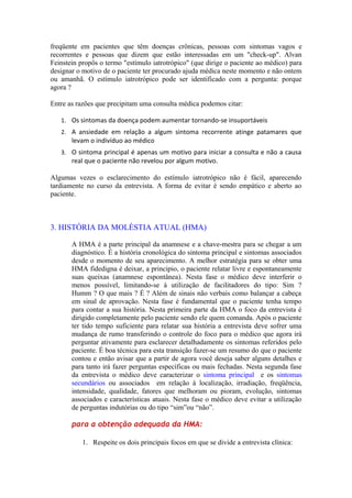 freqüente em pacientes que têm doenças crônicas, pessoas com sintomas vagos e
recorrentes e pessoas que dizem que estão interessadas em um "check-up". Alvan
Feinstein propôs o termo "estímulo iatrotrópico" (que dirige o paciente ao médico) para
designar o motivo de o paciente ter procurado ajuda médica neste momento e não ontem
ou amanhã. O estímulo iatrotrópico pode ser identificado com a pergunta: porque
agora ?
Entre as razões que precipitam uma consulta médica podemos citar:
1. Os sintomas da doença podem aumentar tornando-se insuportáveis
2. A ansiedade em relação a algum sintoma recorrente atinge patamares que
levam o indivíduo ao médico
3. O sintoma principal é apenas um motivo para iniciar a consulta e não a causa
real que o paciente não revelou por algum motivo.
Algumas vezes o esclarecimento do estímulo iatrotrópico não é fácil, aparecendo
tardiamente no curso da entrevista. A forma de evitar é sendo empático e aberto ao
paciente.
3. HISTÓRIA DA MOLÉSTIA ATUAL (HMA)
A HMA é a parte principal da anamnese e a chave-mestra para se chegar a um
diagnóstico. É a história cronológica do sintoma principal e sintomas associados
desde o momento de seu aparecimento. A melhor estratégia para se obter uma
HMA fidedigna é deixar, a principio, o paciente relatar livre e espontaneamente
suas queixas (anamnese espontânea). Nesta fase o médico deve interferir o
menos possível, limitando-se à utilização de facilitadores do tipo: Sim ?
Humm ? O que mais ? É ? Além de sinais não verbais como balançar a cabeça
em sinal de aprovação. Nesta fase é fundamental que o paciente tenha tempo
para contar a sua história. Nesta primeira parte da HMA o foco da entrevista é
dirigido completamente pelo paciente sendo ele quem comanda. Após o paciente
ter tido tempo suficiente para relatar sua história a entrevista deve sofrer uma
mudança de rumo transferindo o controle do foco para o médico que agora irá
perguntar ativamente para esclarecer detalhadamente os sintomas referidos pelo
paciente. É boa técnica para esta transição fazer-se um resumo do que o paciente
contou e então avisar que a partir de agora você deseja saber alguns detalhes e
para tanto irá fazer perguntas específicas ou mais fechadas. Nesta segunda fase
da entrevista o médico deve caracterizar o sintoma principal e os sintomas
secundários ou associados em relação à localização, irradiação, freqüência,
intensidade, qualidade, fatores que melhoram ou pioram, evolução, sintomas
associados e características atuais. Nesta fase o médico deve evitar a utilização
de perguntas indutórias ou do tipo “sim”ou “não”.
para a obtenção adequada da HMA:
1. Respeite os dois principais focos em que se divide a entrevista clínica:
 