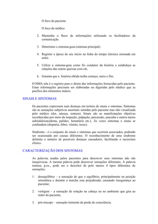 O foco do paciente
O foco do médico
2. Mantenha o fluxo de informações utilizando os facilitadores da
comunicação.
3. Determine o sintoma-guia (sintoma principal).
4. Registre a época de seu início na linha do tempo (técnica ensinada em
aula).
5. Utilize o sintoma-guia como fio condutor da história e estabeleça as
relações das outras queixas com ele.
6. Garanta que a história obtida tenha começo, meio e fim.
O HMA nõa é o registro puro e direto das informações fornecidas pelo paciente.
Estas informações precisam ser elaboradas ou digeridas pelo médico que as
purifica dos elementos inúteis.
SINAIS E SINTOMAS
Os pacientes expressam suas doenças em termos de sinais e sintomas. Sintomas
são as sensações subjetivas anormais sentidas pelo paciente mas não visualizada
pelo médico (dor, náusea, tontura). Sinais são as manifestações objetivas
reconhecidas por meio da inspeção, palpação, percussão, ausculta e outros meios
subsidiários(edema, palidez, hematúria etc.). Às vezes sintomas e sinais se
confundem (dispnéia, febre, vômito, tosse).
Síndrome - é o conjunto de sinais e sintomas que ocorrem associados, podendo
ser ocasionada por causas diferentes. O reconhecimento de uma síndrome
delimita o número de possíveis doenças causadores, facilitando o raciocínio
clínico.
CARACTERIZAÇÃO DOS SINTOMAS
As palavras usadas pelos pacientes para descrever seus sintomas não são
inequívocas. A mesma palavra pode descrever sensações diferentes. A palavra
tontura, p.ex., pode ser o descritor de pelo menos 4 tipos diferentes de
sensações:
1. desequilíbrio – a sensação de que o equilíbrio, principalmente na posição
ortostática e durante a marcha esta prejudicada, causando insegurança ao
paciente;
2. vertigem – a sensação de rotação na cabeça ou no ambiente que gira ao
redor do paciente;
3. pré-síncope – sensação iminente de perda de consciência;
 