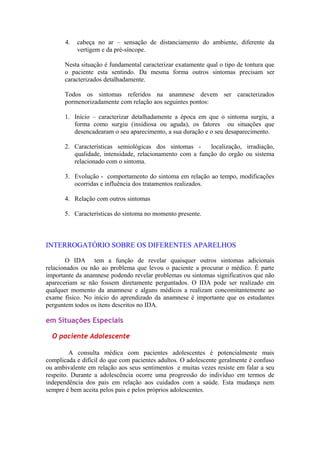 4. cabeça no ar – sensação de distanciamento do ambiente, diferente da
vertigem e da pré-síncope.
Nesta situação é fundamental caracterizar exatamente qual o tipo de tontura que
o paciente esta sentindo. Da mesma forma outros sintomas precisam ser
caracterizados detalhadamente.
Todos os sintomas referidos na anamnese devem ser caracterizados
pormenorizadamente com relação aos seguintes pontos:
1. Início – caracterizar detalhadamente a época em que o sintoma surgiu, a
forma como surgiu (insidiosa ou aguda), os fatores ou situações que
desencadearam o seu aparecimento, a sua duração e o seu desaparecimento.
2. Características semiológicas dos sintomas - localização, irradiação,
qualidade, intensidade, relacionamento com a função do orgão ou sistema
relacionado com o sintoma.
3. Evolução - comportamento do sintoma em relação ao tempo, modificações
ocorridas e influência dos tratamentos realizados.
4. Relação com outros sintomas
5. Características do sintoma no momento presente.
INTERROGATÓRIO SOBRE OS DIFERENTES APARELHOS
O IDA tem a função de revelar quaisquer outros sintomas adicionais
relacionados ou não ao problema que levou o paciente a procurar o médico. É parte
importante da anamnese podendo revelar problemas ou sintomas significativos que não
apareceriam se não fossem diretamente perguntados. O IDA pode ser realizado em
qualquer momento da anamnese e alguns médicos a realizam concomitantemente ao
exame físico. No início do aprendizado da anamnese é importante que os estudantes
perguntem todos os ítens descritos no IDA.
em Situações Especiais
O paciente Adolescente
A consulta médica com pacientes adolescentes é potencialmente mais
complicada e difícil do que com pacientes adultos. O adolescente geralmente é confuso
ou ambivalente em relação aos seus sentimentos e muitas vezes resiste em falar a seu
respeito. Durante a adolescência ocorre uma progressão do indivíduo em termos de
independência dos pais em relação aos cuidados com a saúde. Esta mudança nem
sempre é bem aceita pelos pais e pelos próprios adolescentes.
 
