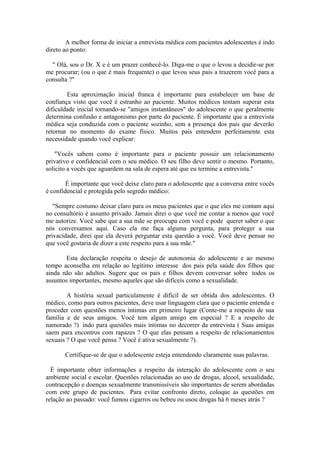 A melhor forma de iniciar a entrevista médica com pacientes adolescentes é indo
direto ao ponto:
" Olá, sou o Dr. X e é um prazer conhecê-lo. Diga-me o que o levou a decidir-se por
me procurar; (ou o que é mais frequente) o que levou seus pais a trazerem você para a
consulta ?"
Esta aproximação inicial franca é importante para estabelecer um base de
confiança visto que você é estranho ao paciente. Muitos médicos tentam superar esta
dificuldade inicial tornando-se "amigos instantâneos" do adolescente o que geralmente
determina confusão e antagonismo por parte do paciente. É importante que a entrevista
médica seja conduzida com o paciente sozinho, sem a presença dos pais que deverão
retornar no momento do exame físico. Muitos pais entendem perfeitamente esta
necessidade quando você explicar:
"Vocês sabem como é importante para o paciente possuir um relacionamento
privativo e confidencial com o seu médico. O seu filho deve sentir o mesmo. Portanto,
solicito a vocês que aguardem na sala de espera até que eu termine a entrevista."
É importante que você deixe claro para o adolescente que a conversa entre vocês
é confidencial e protegida pelo segredo médico:
"Sempre costumo deixar claro para os meus pacientes que o que eles me contam aqui
no consultório é assunto privado. Jamais direi o que você me contar a menos que você
me autorize. Você sabe que a sua mãe se preocupa com você e pode querer saber o que
nós conversamos aqui. Caso ela me faça alguma pergunta, para proteger a sua
privacidade, direi que ela deverá perguntar esta questão a você. Você deve pensar no
que você gostaria de dizer a este respeito para a sua mãe."
Esta declaração respeita o desejo de autonomia do adolescente e ao mesmo
tempo aconselha em relação ao legítimo interesse dos pais pela saúde dos filhos que
ainda não são adultos. Sugere que os pais e filhos devem conversar sobre todos os
assuntos importantes, mesmo aqueles que são difíceis como a sexualidade.
A história sexual particulamente é difícil de ser obtida dos adolescentes. O
médico, como para outros pacientes, deve usar linguagem clara que o paciente entenda e
proceder com questões menos íntimas em primeiro lugar (Conte-me a respeito de sua
família e de seus amigos. Você tem algum amigo em especial ? E a respeito de
namorado ?) indo para questões mais íntimas no decorrer da entrevista ( Suas amigas
saem para encontros com rapazes ? O que elas pensam a respeito de relacionamentos
sexuais ? O que você pensa ? Você é ativa sexualmente ?).
Certifique-se de que o adolescente esteja entendendo claramente suas palavras.
É importante obter informações a respeito da interação do adolescente com o seu
ambiente social e escolar. Questões relacionadas ao uso de drogas, alcool, sexualidade,
contracepção e doenças sexualmente transmissíveis são importantes de serem abordadas
com este grupo de pacientes. Para evitar confronto direto, coloque as questões em
relação ao passado: você fumou cigarros ou bebeu ou usou drogas há 6 meses atrás ?
 