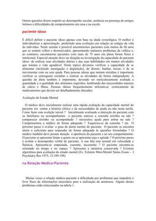 Outras questões dizem respeito ao desempenho escolar, ausência ou presença de amigos
íntimos e dificuldades de comportamento em casa e na escola.
paciente idoso
É difícil definir o paciente idoso apenas com base na idade cronológica. O melhor é
individualizar a aproximação preferindo uma avaliação em relação ao estágio da vida
do indivíduo. Neste sentido é possível encontrarmos pacientes com menos de 60 anos
que se sentem velhor e desmotivados, apresentando inúmeros problemas da velhice e,
ao contrário, encontrarmo pacientes com mais de 75 anos em plena forma física e
intelectual. Especial atenção deve ser dirigida na investigação da capacidade do paciente
idoso de realizar suas atividades diárias e das suas habilidades em manter atividades
que tornam a vida agradável. Neste tópico devemos verificar a capacidade de se
alimentar (incluindo mastigação e deglutição), de dormir, banhar, trocar, e de se
movimentar com ou sem ajuda. Para pessoas idosas que moram sózinhas é importante
verificar se conseguem cozinhar e realizar as atividades de forma independente. A
questão da dieta também é importante, devendo ser meticulosamente avaliada a
quantidade e a qualidade dos alimentos ingeridos, lembrando das necessidades maiores
de cálcio e fibras. Pessoas idosas frequentemente utilizam-se cronicamente de
medicamentos que devem ser detalhadamente checados.
Avaliação do Estado Mental
O médico deve inicialmente realizar uma rápida avaliação da capacidade mental do
paciente em contar a história clínica e da necessidades de ajuda ou não nesta tarefa.
Como fazer esta avalição inicial ? Inicialmente avaliando a intereção do paciente com
os familiares ou acompanhantes: o paciente marcou a consulta sózinho ou não ?
comparecer sózinho ou acompanhado ? necessitou ajuda para entrar na sala ?
Cumprimentou o médico de forma adequada ? Esqueceu-se da consulta ? etc. O
próximo passo é avaliar o grau de alerta mental do paciente. O paciente se encontra
alerta o suficiente para responder de forma adequada às questões formuladas ? O
médico também deve prestar atenção à aparência do paciente e ao seu comportamento.
O paciente se apresenta limpo e quieto ou se apresenta sujo e agitado ? O próximo passo
é avaliar o desempenho verbal do paciente. A sua fala esta normal em velocidade e
fluência. Apresenta-se empastada, coerente, incoerente ? O paciente encontra-se
orientado no tempo e no espaço ? Apresenta a memória conservada ? Existem
algoritmos para avaliação do estado mental (Ex. Folstein Mini-Mental Status Exam - J
Psychiatry Res 1975; 12:189-198)
na Relação Médico-Paciente
Muitas vezes a relação médico-paciente é dificultada por problemas que impedem o
livre fluxo de informações necessário para a realização da anmenese. Alguns destes
problemas estão relacionados na tabela 1.
 