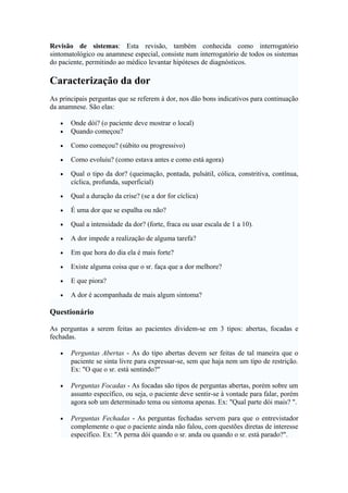 Revisão de sistemas: Esta revisão, também conhecida como interrogatório
sintomatológico ou anamnese especial, consiste num interrogatório de todos os sistemas
do paciente, permitindo ao médico levantar hipóteses de diagnósticos.
Caracterização da dor
As principais perguntas que se referem à dor, nos dão bons indicativos para continuação
da anamnese. São elas:
• Onde dói? (o paciente deve mostrar o local)
• Quando começou?
• Como começou? (súbito ou progressivo)
• Como evoluiu? (como estava antes e como está agora)
• Qual o tipo da dor? (queimação, pontada, pulsátil, cólica, constritiva, contínua,
cíclica, profunda, superficial)
• Qual a duração da crise? (se a dor for cíclica)
• É uma dor que se espalha ou não?
• Qual a intensidade da dor? (forte, fraca ou usar escala de 1 a 10).
• A dor impede a realização de alguma tarefa?
• Em que hora do dia ela é mais forte?
• Existe alguma coisa que o sr. faça que a dor melhore?
• E que piora?
• A dor é acompanhada de mais algum sintoma?
Questionário
As perguntas a serem feitas ao pacientes dividem-se em 3 tipos: abertas, focadas e
fechadas.
• Perguntas Abertas - As do tipo abertas devem ser feitas de tal maneira que o
paciente se sinta livre para expressar-se, sem que haja nem um tipo de restrição.
Ex: "O que o sr. está sentindo?"
• Perguntas Focadas - As focadas são tipos de perguntas abertas, porém sobre um
assunto específico, ou seja, o paciente deve sentir-se à vontade para falar, porém
agora sob um determinado tema ou sintoma apenas. Ex: "Qual parte dói mais? ".
• Perguntas Fechadas - As perguntas fechadas servem para que o entrevistador
complemente o que o paciente ainda não falou, com questões diretas de interesse
específico. Ex: "A perna dói quando o sr. anda ou quando o sr. está parado?".
 