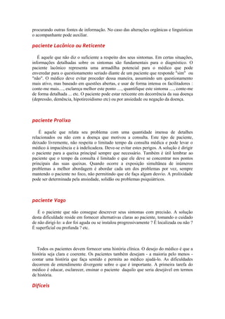 procurando outras fontes de informação. No caso das alterações orgânicas e linguísticas
o acompanhante pode auxiliar.
paciente Lacônico ou Reticente
É aquele que não diz o suficiente a respeito dos seus sintomas. Em certas situações,
informações detalhadas sobre os sintomas são fundamentais para o diagnóstico. O
paciente lacônico representa uma armadilha potencial para o médico que pode
enveredar para o questionamento seriado diante de um paciente que responde "sim" ou
"não". O médico deve evitar proceder dessa maneira, assumindo um questionamento
mais ativo, mas baseado em questões abertas, e usar de forma intensa os facilitadores :
conte-me mais...., esclareça melhor este ponto ...., quantifique este sintoma ...., conte-me
de forma detalhada ... etc. O paciente pode estar reticente em decorrência da sua doença
(depressão, demência, hipotireoidismo etc) ou por ansiedade ou negação da doença.
paciente Prolixo
É aquele que relata seu problema com uma quantidade imensa de detalhes
relacionados ou não com a doença que motivou a consulta. Este tipo de paciente,
deixado livremente, não respeita o limitado tempo da consulta médica e pode levar o
médico à impaciência e à indelicadeza. Deve-se evitar estes perigos. A solução é dirigir
o paciente para a queixa principal sempre que necessário. Também é útil lembrar ao
paciente que o tempo da consulta é limitado e que ele deve se concentrar nos pontos
principais das suas queixas. Quando ocorre a exposição simultânea de inúmeros
problemas a melhor abordagem é abordar cada um dos problemas por vez, sempre
mantendo o paciente no foco, não permitindo que ele faça algum desvio. A prolixidade
pode ser determinada pela ansiedade, solidão ou problemas psiquiátricos.
paciente Vago
É o paciente que não consegue descrever seus sintomas com precisão. A solução
desta dificuldade reside em fornecer alternativas claras ao paciente, tomando o cuidado
de não dirigí-lo: a dor foi aguda ou se instalou progressivamente ? É localizada ou não ?
É superficial ou profunda ? etc.
Todos os pacientes devem fornecer uma história clínica. O desejo do médico é que a
história seja clara e coerente. Os pacientes também desejam - a maioria pelo menos -
contar uma história que faça sentido e permita ao médico ajudá-lo. As dificuldades
decorrem de entendimento divergente sobre o que é importante. A primeira tarefa do
médico é educar, esclarecer, ensinar o paciente daquilo que seria desejável em termos
de história.
Difíceis
 