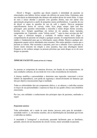 Álcool e Drogas - questões que dizem respeito à intimidade do paciente ou
relacionados com hábitos ilícitos sempre são difícieis de serem feitas. Entretanto, pela
sua relevância na determinação das doenças não podem deixar de serem feitas. A regra
de ouro é nunca abordar o paciente com questões diretas, mas sim adotar uma
aproximação progressiva a partir de perguntas menos problemáticas. A questão do uso
de álcool se segue às questões de uso de café e cigarro. Deve-se perguntar
especificamente acerca de cerveja, vinho, licor, pinga, uísque. Após esta fase
prosseguir para questões relacionadas a maconha e outras drogas ilícitas (cocaína,
heroína, etc.). Sempre quantifique em termos de ml, gramas, doses injetadas,
comprimidos etc. Expressões como "etilista social " " uma ou duas cervejas por dia"
são vagas e oferecem margem a confusão. O médico nunca deve julgar o
comportamente do paciente em relação a qualquer assunto. O comportamento neutro do
médico é fundamental para que as informações sejam obtidas. Remova qualquer pré-
julgamento quanto estiver abordando estes assuntos. Não emita opiniões a menos que o
paciente as solicite. Não recrimine o paciente, pois isso o afastará. Caso o paciente se
mostre muito reticente em relação a estes assuntos, faça uma abordagem lateral.
Pergunte se ele conhece amigos ou pessoas próximas que usam drogas ou se ele usou
drogas no passado.
TIPOS DE PACIENTE (extaído de Porto CS. 3ª Edição)
As pessoas se comportam de maneiras diversas, em função de seu temperamento, de
suas condições culturais, de seu modo de viver e das circunstâncias do momento.
A doença modifica a personalidade e determina uma regressão. emocional a níveis
infantis de dependência, com perda de segurança e desenvolvimento de fantasias que
têm por objetivo (inconsciente) fugir à realidade.
Todas as enfermidades têm um componente afetivo, e, ao adoecer, o indivíduo acentua
os traços de sua personalidade e expressa no bojo de seu quadro clínico seus distúrbios
emocionais.
Por isso, tem utilidade o conhecimento dos principais tipos de pacientes, analisados a
seguir.
O paciente ansioso
Toda enfermidade, até o medo de estar doente, provoca certo grau de ansiedade -
ansiedade reativa - e, em muitas ocasiões, são as manifestações da ansiedade que levam
o indivíduo ao médico.
A ansiedade é "contagiosa" e envolvente, passando facilmente para os familiares,
gerando, através de um mecanismo de círculo vicioso, maior ansiedade no paciente.
 