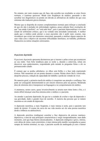 No entanto, por mais exames que ele faça, não acredita nos resultados se estes forem
normais, e continua queixoso. Muda com freqüência de médico, passando a não
acreditar nos diagnósticos ou pondo em dúvida as afirmativas do médico de que seus
sintomas não traduzem graves doenças.
Mesmo que se disponha de exames complementares normais para reforçar a conclusão
de que ele não é portador de enfermidade orgânica, pouco adianta fazer exortações de
que "sua saúde é perfeita", ou "está tudo bem", pois o paciente hipocondríaco vive num
estado de sofrimento crônico, que é na verdade uma ansiedade somatizada. A melhor
ajuda que o médico pode prestar a esses pacientes não é pedir mais exames, mas
reconhecer que existe um transtorno emocional, passando a analisar alguns aspectos de
suas vidas com o objetivo de encontrar dificuldades familiares, no trabalho, problemas
financeiros ou outras situações estressantes.
O paciente deprimido
O paciente deprimido apresenta desinteresse por si mesmo e pelas coisas que acontecem
ao seu redor. Tem forte tendência para se isolar e, durante a entrevista, reluta em
descrever seus padecimentos, respondendo pela metade às perguntas feitas a ele ou
permanecendo calado.
É comum que se ponha cabisbaixo, os olhos sem brilho e a face toda exprimindo
tristeza. Não raramente cai em pranto durante o exame. Relata choro fácil e imotivado,
despertar precoce, redução de capacidade de trabalho e perda da vontade de viver.
De maneira geral, a primeira tarefa do médico é conquistar sua atenção e confiança. Isto
pode ser conseguido demonstrando-se um sincero interesse pela sua pessoa. Moderada
dose de otimismo deve transparecer na linguagem e no comportamento do médico.
A anamnese, nestes casos, quase invariavelmente se arrasta num ritmo lento e frio, e é
muito difícil alcançar uma boa sintonia entre o médico e o paciente.
Ao atender o paciente deprimido, há que ter o cuidado de avaliar o tipo de depressão e
sua gravidade, dado o grande risco de suicídio. A maioria das pessoas que se matam
encontra-se em estado de depressão.
A depressão neurótica, a mais freqüente, é mais intensa à noite, pois o paciente tem
medo de dormir. O exame da curva de sua vida mostra ser ele uma pessoa neurótica
desde a infância ou adolescência.
A depressão psicótica (endógena) constitui a fase depressiva da psicose maníaco-
depressiva, e uma de suas principais características é surgir inesperadamente, num dado
momento, sem que haja fatores desencadeantes. A depressão endógena é grave, intensa,
com idéias de ruína e auto-extermínio; é mais intensa pela manhã e acompanha-se quase
sempre de insônia terminal, ou seja, o paciente acorda de madrugada já com o humor
 