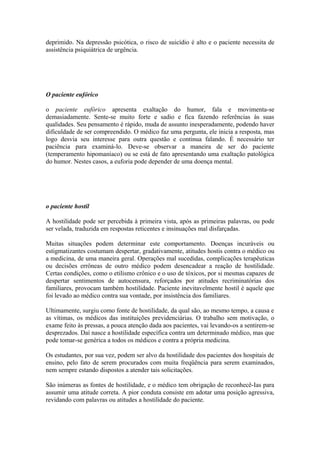 deprimido. Na depressão psicótica, o risco de suicídio é alto e o paciente necessita de
assistência psiquiátrica de urgência.
O paciente eufórico
o paciente eufórico apresenta exaltação do humor, fala e movimenta-se
demasiadamente. Sente-se muito forte e sadio e fica fazendo referências às suas
qualidades. Seu pensamento é rápido, muda de assunto inesperadamente, podendo haver
dificuldade de ser compreendido. O médico faz uma pergunta, ele inicia a resposta, mas
logo desvia seu interesse para outra questão e continua falando. É necessário ter
paciência para examiná-lo. Deve-se observar a maneira de ser do paciente
(temperamento hipomaníaco) ou se está de fato apresentando uma exaltação patológica
do humor. Nestes casos, a euforia pode depender de uma doença mental.
o paciente hostil
A hostilidade pode ser percebida à primeira vista, após as primeiras palavras, ou pode
ser velada, traduzida em respostas reticentes e insinuações mal disfarçadas.
Muitas situações podem determinar este comportamento. Doenças incuráveis ou
estigmatizantes costumam despertar, gradativamente, atitudes hostis contra o médico ou
a medicina, de uma maneira geral. Operações mal sucedidas, complicações terapêuticas
ou decisões errôneas de outro médico podem desencadear a reação de hostilidade.
Certas condições, como o etilismo crônico e o uso de tóxicos, por si mesmas capazes de
despertar sentimentos de autocensura, reforçados por atitudes recriminatórias dos
familiares, provocam também hostilidade. Paciente inevitavelmente hostil é aquele que
foi levado ao médico contra sua vontade, por insistência dos familiares.
Ultimamente, surgiu como fonte de hostilidade, da qual são, ao mesmo tempo, a causa e
as vítimas, os médicos das instituições previdenciárias. O trabalho sem motivação, o
exame feito às pressas, a pouca atenção dada aos pacientes, vai levando-os a sentirem-se
desprezados. Daí nasce a hostilidade específica contra um determinado médico, mas que
pode tomar-se genérica a todos os médicos e contra a própria medicina.
Os estudantes, por sua vez, podem ser alvo da hostilidade dos pacientes dos hospitais de
ensino, pelo fato de serem procurados com muita freqüência para serem examinados,
nem sempre estando dispostos a atender tais solicitações.
São inúmeras as fontes de hostilidade, e o médico tem obrigação de reconhecê-Ias para
assumir uma atitude correta. A pior conduta consiste em adotar uma posição agressiva,
revidando com palavras ou atitudes a hostilidade do paciente.
 
