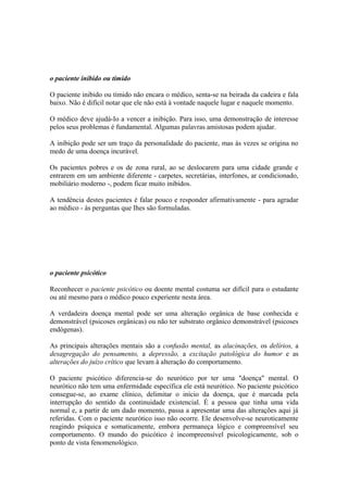 o paciente inibido ou tímido
O paciente inibido ou tímido não encara o médico, senta-se na beirada da cadeira e fala
baixo. Não é difícil notar que ele não está à vontade naquele lugar e naquele momento.
O médico deve ajudá-Io a vencer a inibição. Para isso, uma demonstração de interesse
pelos seus problemas é fundamental. Algumas palavras amistosas podem ajudar.
A inibição pode ser um traço da personalidade do paciente, mas às vezes se origina no
medo de uma doença incurável.
Os pacientes pobres e os de zona rural, ao se deslocarem para uma cidade grande e
entrarem em um ambiente diferente - carpetes, secretárias, interfones, ar condicionado,
mobiliário moderno -, podem ficar muito inibidos.
A tendência destes pacientes é falar pouco e responder afirmativamente - para agradar
ao médico - às perguntas que Ihes são formuladas.
o paciente psicótico
Reconhecer o paciente psicótico ou doente mental costuma ser difícil para o estudante
ou até mesmo para o médico pouco experiente nesta área.
A verdadeira doença mental pode ser uma alteração orgânica de base conhecida e
demonstrável (psicoses orgânicas) ou não ter substrato orgânico demonstrável (psicoses
endógenas).
As principais alterações mentais são a confusão mental, as alucinações, os delírios, a
desagregação do pensamento, a depressão, a excitação patológica do humor e as
alterações do juízo crítico que levam à alteração do comportamento.
O paciente psicótico diferencia-se do neurótico por ter uma "doença" mental. O
neurótico não tem uma enfermidade específica ele está neurótico. No paciente psicótico
consegue-se, ao exame clínico, delimitar o início da doença, que é marcada pela
interrupção do sentido da continuidade existencial. É a pessoa que tinha uma vida
normal e, a partir de um dado momento, passa a apresentar uma das alterações aqui já
referidas. Com o paciente neurótico isso não ocorre. Ele desenvolve-se neuroticamente
reagindo psíquica e somaticamente, embora permaneça lógico e compreensível seu
comportamento. O mundo do psicótico é incompreensível psicologicamente, sob o
ponto de vista fenomenológico.
 