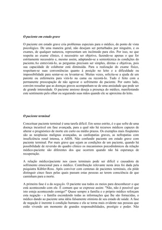 O paciente em estado grave
O paciente em estado grave cria problemas especiais para o médico, do ponto de vista
psicológico. De uma maneira geral, não desejam ser perturbados por ninguém, e os
exames, de qualquer natureza, representam um incômodo para eles. Por isso, no que
respeita ao exame clínico, é necessário ser objetivo, fazendo-se apenas o que for
estritamente necessário e, mesmo assim, adaptando-se a semiotécnica às condições do
paciente.Ao entrevistá-Io, as perguntas precisam ser simples, diretas e objetivas, pois
sua capacidade de colaborar está diminuída. Para a realização do exame físico,
respeitam-se suas conveniências quanto à posição no leito e a dificuldade ou
impossibilidade para sentar-se ou levantar-se. Muitas vezes, solicita-se a ajuda de um
parente ou enfermeira para virá-Io na cama ou recostá-Io. Tudo é feito com a
permanente preocupação de não agravar o sofrimento do paciente. Por outro lado,
convém ressaltar que as doenças graves acompanham-se de uma ansiedade que pode ser
de grande intensidade. O paciente ansioso deseja a presença do médico, manifestando
este sentimento pelo olhar ou segurando suas mãos quando ele se aproxima do leito.
O paciente terminal
Conceituar paciente terminal é uma tarefa difícil. Em senso estrito, é o que sofre de uma
doença incurável em fase avançada, para a qual não há recursos médicos capazes de
alterar o prognóstico de morte em curto ou médio prazos. Os exemplos mais freqüentes
são as neoplasias malignas avançadas, as cardiopatias graves, as nefropatias com
insuficiência renal intensa, a AIDS. Não confundir paciente em estado grave com
paciente terminal. Por mais grave que sejam as condições de um paciente, quando há
possibilidade de reversão do quadro clínico os mecanismos psicodinâmicos da relação
médico-paciente são diferentes dos que ocorrem quando não há esperança de
recuperação.
A relação médico/paciente nos casos terminais pode ser difícil e causadora de
sofrimento emocional para o médico. Contribuição relevante nesta área foi dada pela
psiquiatra Kübler-Ross. Após conviver com centenas de pacientes terminais, ela pôde
distinguir cinco fases pelas quais passam estas pessoas ao terem consciência de que
caminham para a morte.
A primeira fase é a da negação. O paciente usa todos os meios para desconhecer o que
está acontecendo com ele. É comum que se expresse assim: "Não, não é possível que
isto esteja acontecendo comigo!" Quase sempre a família e o próprio médico reforçam
esta negação - a família escondendo todas as informações que lhe são fornecidas, o
médico dando ao paciente uma idéia falsamente otimista de seu estado de saúde. A fase
de negação é inerente à condição humana e ela se torna mais evidente nas pessoas que
estão vivendo um momento de grandes responsabilidades, prestígio e poder. Não
 