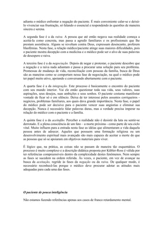 adianta o médico enfrentar a negação do paciente. É mais conveniente calar-se e deixá-
Io vivenciar sua frustração, só falando o essencial e respondendo às questões de maneira
sincera e serena.
A segunda fase é a da raiva. A pessoa que até então negava sua realidade começa a
aceitá-Ia como concreta, mas passa a agredir familiares e os profissionais que lhe
prestam assistência. Alguns se revoltam contra Deus, expressam desencanto, proferem
blasfêmias. Nesta fase, a relação médico/paciente atinge suas maiores dificuldades, pois
o paciente mostra decepção com a medicina e o médico pode ser o alvo de suas palavras
de desespero e raiva.
A terceira fase é a da negociação. Depois de negar e protestar, o paciente descobre que
a negação e a raiva nada adiantam e passa a procurar uma solução para seu problema.
Promessas de mudança de vida, reconciliação com pessoas da família, busca de Deus
são as maneiras como se comportam nessa fase de negociação, na qual o médico pode
ter papel muito ativo, apoiando e conversando abertamente com o paciente.
A quarta fase é a da integração. Este processo é basicamente o encontro do paciente
com seu mundo interior. Vai ele então questionar toda sua vida, seus valores, suas
aspirações, seus desejos, suas ambições e seus sonhos. O paciente costuma manifestar
vontade de ficar só e em silêncio. Deixa de ter interesse pelos assuntos corriqueiros -
negócios, problemas familiares, aos quais dava grande importância. Nesta fase, o papel
do médico pode ser decisivo para o paciente vencer suas angústias e eliminar sua
decepção. Nunca é necessário falar palavras duras, mas a verdade precisa imperar na
relação do médico com o paciente e a família.
A quinta fase é a da aceitafão. Perceber a realidade não é desistir da luta ou sentir-se
derrotado. E a plena consciência de um fato – a morte próxima - como parte de seu ciclo
vital. Muito influem para a entrada nesta fase as idéias que alimentaram a vida daquela
pessoa antes de adoecer. Aqueles que possuem uma formação religiosa ou um
desenvolvimento espiritual mais avançado são mais capazes de aceitar a morte do que
as pessoas que só se apoiaram em objetivos materiais para viver.
É lógico que, na prática, as coisas não se passam de maneira tão esquemática. O
processo é muito complexo e a descrição didática proposta por Kübler-Ross é válida por
ter referências compreensíveis dentro da complexidade destes fenômenos. Nem sempre
as fases se sucedem na ordem referida. Às vezes, o paciente, em vez de avançar na
busca da aceitação, regride às fases da negação ou da raiva. De qualquer modo, é
necessário reconhecê-Ias porque o médico deve procurar adotar as atitudes mais
adequadas para cada uma das fases.
O paciente de pouca inteligência
Não estamos fazendo referências apenas aos casos de franco retardamento mental.
 