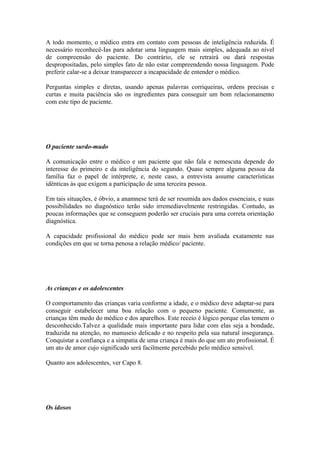 A todo momento, o médico entra em contato com pessoas de inteligência reduzida. É
necessário reconhecê-Ias para adotar uma linguagem mais simples, adequada ao nível
de compreensão do paciente. Do contrário, ele se retrairá ou dará respostas
despropositadas, pelo simples fato de não estar compreendendo nossa linguagem. Pode
preferir calar-se a deixar transparecer a incapacidade de entender o médico.
Perguntas simples e diretas, usando apenas palavras corriqueiras, ordens precisas e
curtas e muita paciência são os ingredientes para conseguir um bom relacionamento
com este tipo de paciente.
O paciente surdo-mudo
A comunicação entre o médico e um paciente que não fala e nemescuta depende do
interesse do primeiro e da inteligência do segundo. Quase sempre alguma pessoa da
família faz o papel de intérprete, e, neste caso, a entrevista assume características
idênticas às que exigem a participação de uma terceira pessoa.
Em tais situações, é óbvio, a anamnese terá de ser resumida aos dados essenciais, e suas
possibilidades no diagnóstico terão sido irremediavelmente restringidas. Contudo, as
poucas informações que se conseguem poderão ser cruciais para uma correta orientação
diagnóstica.
A capacidade profissional do médico pode ser mais bem avaliada exatamente nas
condições em que se torna penosa a relação médico/ paciente.
As crianças e os adolescentes
O comportamento das crianças varia conforme a idade, e o médico deve adaptar-se para
conseguir estabelecer uma boa relação com o pequeno paciente. Comumente, as
crianças têm medo do médico e dos aparelhos. Este receio é lógico porque elas temem o
desconhecido.Talvez a qualidade mais importante para lidar com elas seja a bondade,
traduzida na atenção, no manuseio delicado e no respeito pela sua natural insegurança.
Conquistar a confiança e a simpatia de uma criança é mais do que um ato profissional. É
um ato de amor cujo significado será facilmente percebido pelo médico sensível.
Quanto aos adolescentes, ver Capo 8.
Os idosos
 