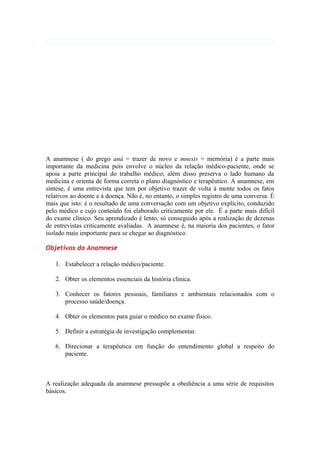A anamnese ( do grego aná = trazer de novo e mnesis = memória) é a parte mais
importante da medicina pois envolve o núcleo da relação médico-paciente, onde se
apoia a parte principal do trabalho médico; além disso preserva o lado humano da
medicina e orienta de forma correta o plano diagnóstico e terapêutico. A anamnese, em
síntese, é uma entrevista que tem por objetivo trazer de volta à mente todos os fatos
relativos ao doente e à doença. Não é, no entanto, o simples registro de uma conversa. É
mais que isto: é o resultado de uma conversação com um objetivo explícito, conduzido
pelo médico e cujo conteúdo foi elaborado criticamente por ele. É a parte mais difícil
do exame clínico. Seu aprendizado é lento, só conseguido após a realização de dezenas
de entrevistas criticamente avaliadas. A anamnese é, na maioria dos pacientes, o fator
isolado mais importante para se chegar ao diagnóstico.
Objetivos da Anamnese
1. Estabelecer a relação médico/paciente.
2. Obter os elementos essenciais da história clínica.
3. Conhecer os fatores pessoais, familiares e ambientais relacionados com o
processo saúde/doença.
4. Obter os elementos para guiar o médico no exame físico.
5. Definir a estratégia de investigação complementar.
6. Direcionar a terapêutica em função do entendimento global a respeito do
paciente.
A realização adequada da anamnese pressupõe a obediência a uma série de requisitos
básicos.
 