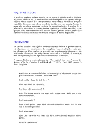 REQUISITOS BÁSICOS
A medicina moderna, embora baseada em um grupo de ciências teóricas (biologia,
bioquímica, biofísica, etc.), é essencialmente uma ciência prática cujo objetivo principal
é ajudar pessoas doentes a se sentirem melhor; neste contexto entender as doenças é
secundário. Como em toda ciência a medicina também têm suas unidades básicas de
observação que são os sintomas e os sinais. As quantidades básicas de medida são as
palavras e o instrumento de observação mais importante é o médico. O médico, como
qualquer outro instrumento científico, deve ser objetivo, preciso, sensível, específico e
reprodutível quando realiza suas observações a respeito da doença do paciente.
OBJETIVIDADE
Ser objetivo durante a realização da anamnese significa remover as próprias crenças,
pré-julgamentos e preconceitos antes da realização da observação. Significa cuidar para
que não ocorram viéses ou distorção sistemática de uma observação. Outros conceitos
relacionados diretamente com a objetividade são Acurácia e Validade. A observação
deve corresponder àquilo que o paciente realmente sente e experimenta.
A pequena história a seguir (adaptada de “The Medical Interview. A primer for
Students of the Art. Coulehan JL and Block MR. 2nd
Ed. F.A. Davis, 1992, capítulo 2)
ilustra este ponto:
O residente X esta no ambulatório de Pneumologia e irá consultar um paciente
portador de Doença Pulmonar Obstrutiva Crônica.
Dr: Bom Dia ! Sou o Dr. X. O Sr. é Y
Pcte: Sim, prazer em conhece-lo.
Dr.: Como o Sr. esta passando ?
Pcte: Não tenho passado bem neste dois últimos anos. Nada parece estar
funcionando direito.
Dr: O que estápior ?
Pcte: Minhas pernas. Tenho dores constantes nas minhas pernas. Esta tão ruim
que eu não consigo dormir.
Dr: E a falta de ar ?
Pcte: Oh! Tudo bem. Não tenho tido crises. Estou sentindo dores nas minhas
pernas.
Dr: O Sr. esta fumando ?
 