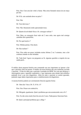 Pcte: Sim. Com esta dor voltei a fumar. Mas estou fumando menos de um maço
por dia.
Dr: O Sr. esta sentindo dores no peito ?
Pcte: Não
Dr: Tem tido tosse ?
Pcte: Não. Raramente tenho apresentado tosse.
Dr: Quanto de atividade física o Sr. consegue realizar ?
Pcte: Bem, eu conseguia fazer tudo até 2 anos atrás, mas agora mal consigo
caminhar dois quarteirões.
Dr: Por qual motivo ?
Pcte: Minhas pernas. Elas doem.
Dr: Elas incham ?
Pcte: Elas estão um pouco inchadas nestas últimas 2 ou 3 semanas, mas a dor
continua estando ou não inchadas.
Dr: Tudo bem! Agora vou perguntar ao Sr. algumas questões a respeito da sua
saúde geral...
O médico desta pequena história esta cometendo um erro importante ao ignorar a dor
que o paciente sente nas pernas. O médico da nossa história não esta realmente ouvindo
o paciente. O fato de saber que o paciente é portador de DPOC fez com que dirigisse o
interrogatório para o aparelho respiratório, o que representa uma atitude anti-científica
podendo levar a um erro diagnóstico. Além do mais o paciente se sentirá ignorado,
podendo negar dados importantes para o estabelecimento do diagnóstico.
A mesma história poderia ser corretamente feita da seguinte forma:
Dr: Bom dia ! Sou o Dr. X. O Sr. é Y
Pcte: Sim. Prazer em conhecê-lo.
Dr: Obrigado, igualmente. Qual o problema que esta acontecendo com o Sr ?
Pcte: Eu não estou muito bem há cerca de 2 anos. Nada parece funcionar bem.
Dr: Qual o principal problema que o aflige ?
 