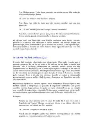 Pcte: Minhas pernas. Tenho dores constantes nas minhas pernas. Elas estão tão
ruins que não consigo dormir.
Dr: Dores nas pernas. Conte-me mais a respeito.
Pcte: Bem, elas estão tão ruins que não consigo caminhar mais que um
quarteirão.
Dr: O Sr. esta dizendo que a dor o obriga a parar a caminhada ?
Pcte: Sim. Elas melhoram quando paro, mas a dor não desaparece totalmente.
Mesmo a noite, quando estou dormindo, as dores me acordam.
O paciente aqui esta fornecendo uma história consistente com doença vascular
periférica e o médico esta fornecendo a devida atenção. Ser objetivo requer, em
primeiro lugar, ouvir efetivamente o que o paciente esta dizendo e, em segundo lugar,
fornecer o retorno ao paciente; em outras palavras deixar o paciente saber que você esta
ouvindo o que ele esta dizendo
INTERPRETAÇÃO E OBSERVAÇÃO
É muito fácil confundir observação com interpretação. Observação é aquilo que o
paciente realmente diz ou faz; as palavras do paciente são os dados primários dos
sintomas. Não é incomum encontrarmos no ambiente médico termos que são
interpretações e não descrições, p. ex. o termo angina significa certo tipo de dor torácica
devido à insuficiência coronariana. O dado primário deveria ser algo como: desconforto
ou dor subesternal de natureza opressiva com duração de cerca de 3 minutos, iniciada
pelo exercício físico e aliviada pelo repouso. Quando se produz a interpretação
prematuramente perde-se a objetividade do dado e formula-se um diagnóstico que pode
não estar correto.
Objetividade significa não somente separar a nossa interpretação do dado objetivo, mas
também separar a interpretação do paciente. É importante lembrarmos este ponto
quando o paciente chega contando-nos que a sua úlcera esta doendo ou que seu coração
esta causando sérios problemas à sua vida. Nesta situação o paciente esta interpretando
certos sintomas ou reportando um diagnóstico ao invés de fornecer o dado objetivo.
Exemplo:
Paciente do sexo feminino com 68 anos de idade, há 6 anos vive com o
diagnóstico de “angina” (doença coronariana) porque o seu médico não ouviu
atentamente a sua história que foi a seguinte:
Dr. Conte-me a respeito da sua dor no peito ?
Pcte: É uma dor em aperto aqui no meio do tórax e sobe queimando até a minha
garganta. Às vezes dói um pouco no braço e nas costas.
 