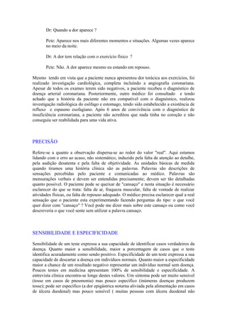 Dr: Quando a dor aparece ?
Pcte: Aparece nos mais diferentes momentos e situações. Algumas vezes aparece
no meio da noite.
Dr: A dor tem relação com o exercício físico ?
Pcte: Não. A dor aparece mesmo eu estando em repouso.
Mesmo tendo em vista que a paciente nunca apresentou dor torácica aos exercícios, foi
realizado investigação cardiológica, completa incluíndo a angiografia coronariana.
Apesar de todos os exames terem sido negativos, a paciente recebeu o diagnóstico de
doença arterial coronariana. Posteriormente, outro médico foi consultado e tendo
achado que a história da paciente não era compatível com o diagnóstico, realizou
investigação radiológica do esôfago e estomago, tendo sido estabelecido a existência de
refluxo e espasmo esofagiano. Após 6 anos de convivência com o diagnóstico de
insuficiência coronariana, a paciente não acreditou que nada tinha no coroção e não
conseguiu ser reabilidada para uma vida ativa.
PRECISÃO
Refere-se a quanto a observação dispersa-se ao redor do valor "real". Aqui estamos
lidando com o erro ao acaso, não sistemático, induzido pela falta de atenção ao detalhe,
pela audição desatenta e pela falta de objetividade. As unidades básicas de medida
quando tiramos uma história clínica são as palavras. Palavras são descrições de
sensações percebidas pelo paciente e comunicadas ao médico. Palavras são
mensurações verbais e devem ser entendidas precisamente; devem ser tão detalhadas
quanto possível. O paciente pode se queixar de "cansaço" e nesta situação é necessário
esclarecer do que se trata: falta de ar, fraqueza muscular, falta de vontade de realizar
atividades físicas, ou falta de repouso adequado. O médico precisa esclarecer qual a real
sensação que o paciente esta experimentando fazendo perguntas do tipo: o que você
quer dizer com "cansaço" ? Você pode me dizer mais sobre este cansaço ou como você
descreveria o que você sente sem utilizar a palavra cansaço.
SENSIBILIDADE E ESPECIFICIDADE
Sensibilidade de um teste expressa a sua capacidade de identificar casos verdadeiros da
doença. Quanto maior a sensibilidade, maior a porcentagem de casos que o teste
identifica acuradamente como sendo positivo. Especificidade de um teste expressa a sua
capacidade de descartar a doença em indivíduos normais. Quanto maior a especificidade
maior a chance de um resultado negativo representar um indivíduo normal sem doença.
Poucos testes em medicina apresentam 100% de sensibilidade e especificidade. A
entrevista clínica encontra-se longe destes valores. Um sintoma pode ser muito sensível
(tosse em casos de pneumonia) mas pouco específico (inúmeras doenças produzem
tosse); pode ser específico (a dor epigástrica noturna aliviada pela alimentação em casos
de úlcera duodenal) mas pouco sensível ( muitas pessoas com úlcera duodenal não
 