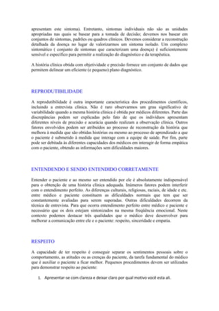 apresentam este sintoma). Entretanto, sintomas individuais não são as unidades
apropriadas nas quais se basear para a tomada de decisão; devemos nos basear em
conjuntos de sintomas, padrões ou quadros clínicos. Devemos considerar a reconstrução
detalhada da doença no lugar de valorizarmos um sintoma isolado. Um complexo
sintomático ( conjunto de sintomas que caracterizam uma doença) é suficientemente
sensível e específico para permitir a realização do diagnóstico e da terapêutica.
A história clínica obtida com objetividade e precisão fornece um conjunto de dados que
permitem delinear um eficiente (e pequeno) plano diagnóstico.
REPRODUTIBILIDADE
A reprodutibilidade é outra importante característica dos procedimentos científicos,
incluindo a entrevista clínica. Não é raro observarmos um grau significativo de
variabilidade quando a mesma história clínica é obtida por médicos diferentes. Parte das
discrepâncias podem ser explicadas pelo fato de que os indivíduos apresentam
diferentes níveis de precisão e acurácia quando realizam a observação clínica. Outros
fatores envolvidos podem ser atribuídos ao processo de reconstrução da história que
melhora à medida que são obtidas histórias ou mesmo ao processo de aprendizado a que
o paciente é submetido à medida que interage com a equipe de saúde. Por fim, parte
pode ser debitada às diferentes capacidades dos médicos em interagir de forma empática
com o paciente, obtendo as informações sem dificuldades maiores.
ENTENDENDO E SENDO ENTENDIDO CORRETAMENTE
Entender o paciente e ao mesmo ser entendido por ele é absolutamente indispensável
para o obtenção de uma história clínica adequada. Inúmeros fatores podem interferir
com o entendimento perfeito. As diferenças culturais, religiosas, raciais, de idade e etc.
entre médico e paciente constituem as dificuldades normais que tem que ser
constantemente avaliadas para serem superadas. Outras dificuldades decorrem da
técnica de entrevista. Para que ocorra entendimento perfeito entre médico e paciente e
necessário que os dois estejam sintonizados na mesma freqüência emocional. Neste
contexto podemos destacar três qualidades que o médico deve desenvolver para
melhorar a comunicação entre ele e o paciente: respeito, sinceridade e empatia.
RESPEITO
A capacidade de ter respeito é conseguir separar os sentimentos pessoais sobre o
comportamento, as atitudes ou as crenças do paciente, da tarefa fundamental do médico
que é auxiliar o paciente a ficar melhor. Pequenos procedimentos devem ser utilizados
para demonstrar respeito ao paciente:
1. Apresentar-se com clareza e deixar claro por qual motivo você esta ali.
 