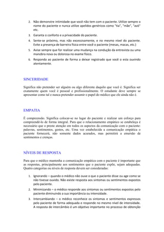 2. Não demonstre intimidade que você não tem com o paciente. Utilize sempre o
nome do paciente e nunca utilize apelidos genéricos como "tia", "mãe", "avó"
etc.
3. Garanta o conforto e a privacidade do paciente.
4. Sente-se próximo, mas não excessivamente, e no mesmo nível do paciente.
Evite a presença de barreira física entre você o paciente (mesas, macas, etc.)
5. Avise sempre que for realizar uma mudança na condução da entrevista ou uma
manobra nova ou dolorosa no exame físico.
6. Responda ao paciente de forma a deixar registrado que você o esta ouvindo
atentamente.
SINCERIDADE
Significa não pretender ser alguém ou algo diferente daquilo que você é. Significa ser
exatamente quem você é pessoal e profissionalmente. O estudante deve sempre se
apresentar como tal e nunca pretender assumir o papel do médico que ele ainda não é.
EMPATIA
É compreensão. Significa colocar-se no lugar do paciente e realizar um esforço para
compreendê-lo de forma integral. Para que o relacionamento empático se estabeleça é
necessário que o preste atenção em todos os aspectos da comunicação com o paciente:
palavras, sentimentos, gestos, etc. Uma vez estabelecida a comunicação empática o
paciente fornecerá, não somente dados acurados, mas permitirá a emersão de
sentimentos e crenças.
NÍVEIS DE RESPOSTA
Para que o médico mantenha a comunicação empática com o paciente é importante que
as respostas, principalmente aos sentimentos que o paciente expõe, sejam adequadas.
Quatro categorias ou níveis de resposta devem ser consideradas:
1. Ignorando – quando o médico não ouve o que o paciente disse ou age como se
não tivesse ouvido. Não existe resposta aos sintomas ou sentimentos expostos
pelo paciente.
2. Minimizando – o médico responde aos sintomas ou sentimentos expostos pelo
paciente diminuindo a sua importância ou intensidade.
3. Intercambiando – o médico reconhece os sintomas e sentimentos expressos
pelo paciente de forma adequada e responde no mesmo nível de intensidade.
A resposta de intercâmbio é um objetivo importante no processo de obtenção
 
