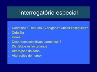 Interrogatório especial
 Desmaios? Tonturas? Vertigens? Crises epilépticas?
 Cefaléia
 Dores
 Desordens sensitivas: parestesia?
 Distúrbios esfincterianos
 Alterações do sono
 Alterações do humor
 