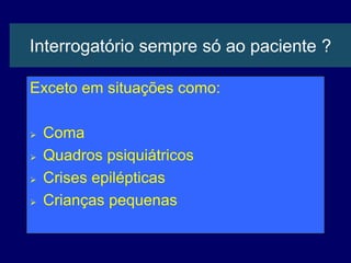 Interrogatório sempre só ao paciente ?
Exceto em situações como:
 Coma
 Quadros psiquiátricos
 Crises epilépticas
 Crianças pequenas
 