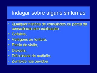 Indagar sobre alguns sintomas
• Qualquer história de convulsões ou perda da
consciência sem explicação,
• Cefaléia,
• Vertigens ou tontura,
• Perda da visão,
• Diplopia,
• Dificuldade de audição,
• Zumbido nos ouvidos,
 