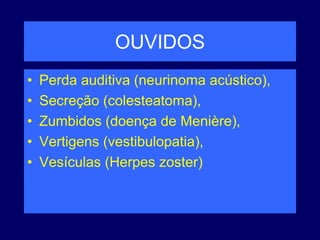 OUVIDOS
• Perda auditiva (neurinoma acústico),
• Secreção (colesteatoma),
• Zumbidos (doença de Menière),
• Vertigens (vestibulopatia),
• Vesículas (Herpes zoster)
 