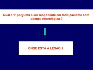 Qual a 1a pergunta a ser respondida em todo paciente com
doença neurológica ?
ONDE ESTÁ A LESÃO ?
 