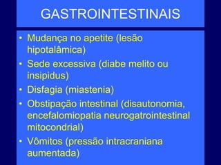 GASTROINTESTINAIS
• Mudança no apetite (lesão
hipotalâmica)
• Sede excessiva (diabe melito ou
insipidus)
• Disfagia (miastenia)
• Obstipação intestinal (disautonomia,
encefalomiopatia neurogatrointestinal
mitocondrial)
• Vômitos (pressão intracraniana
aumentada)
 