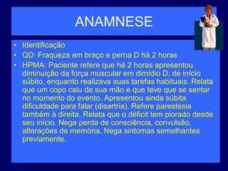 ANAMNESE
• Identificação
• QD: Fraqueza em braço e perna D há 2 horas
• HPMA: Paciente refere que há 2 horas apresentou
diminuição da força muscular em dimídio D, de início
súbito, enquanto realizava suas tarefas habituais. Relata
que um copo caiu de sua mão e que teve que se sentar
no momento do evento. Apresentou ainda súbita
dificuldade para falar (disartria). Refere parestesia
também à direita. Relata que o déficit tem piorado desde
seu início. Nega perda de consciência, convulsão,
alterações de memória. Nega sintomas semelhantes
previamente.
 