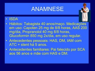 ANAMNESE
• ISDA
• Hábitos: Tabagista 40 anos/maço. Medicações
em uso: Capoten 25 mg de 8/8 horas, AAS 200
mg/dia, Propranolol 40 mg 8/8 horas,
Glucoformin 850 mg 2x/dia, em uso regular.
• Antecedentes pessoais: HAS, DM, IAM com
ATC + stent há 5 anos.
• Antecedentes familiares: Pai falecido por SCA
aos 56 anos e mãe com HAS e DM.
 
