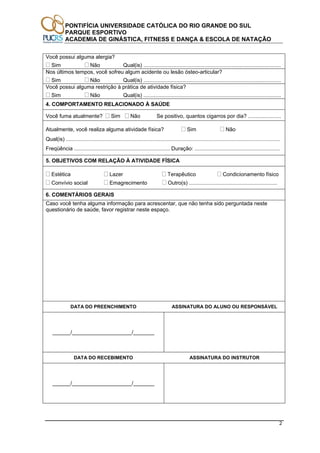 PONTIFÍCIA UNIVERSIDADE CATÓLICA DO RIO GRANDE DO SUL
PARQUE ESPORTIVO
ACADEMIA DE GINÁSTICA, FITNESS E DANÇA & ESCOLA DE NATAÇÃO
2
Você possui alguma alergia?
Sim Não Qual(is) ............................................................................................
Nos últimos tempos, você sofreu algum acidente ou lesão ósteo-articular?
Sim Não Qual(is) ............................................................................................
Você possui alguma restrição à prática de atividade física?
Sim Não Qual(is) ............................................................................................
4. COMPORTAMENTO RELACIONADO À SAÚDE
Você fuma atualmente? Sim Não Se positivo, quantos cigarros por dia? ......................
Atualmente, você realiza alguma atividade física? Sim Não
Qual(is) ...............................................................................................................................................
Freqüência ................................................................ Duração: .........................................................
5. OBJETIVOS COM RELAÇÃO À ATIVIDADE FÍSICA
Estética Lazer Terapêutico Condicionamento físico
Convívio social Emagrecimento Outro(s) ...........................................................
6. COMENTÁRIOS GERAIS
Caso você tenha alguma informação para acrescentar, que não tenha sido perguntada neste
questionário de saúde, favor registrar neste espaço.
DATA DO PREENCHIMENTO ASSINATURA DO ALUNO OU RESPONSÁVEL
______/____________________/_______
DATA DO RECEBIMENTO ASSINATURA DO INSTRUTOR
______/____________________/_______
 