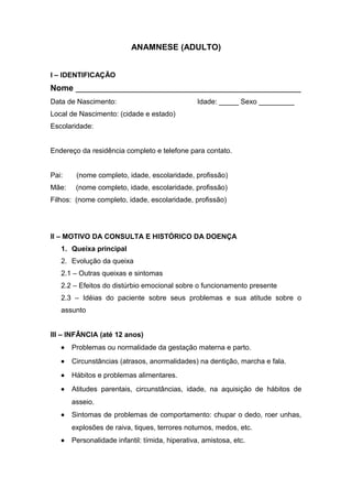 ANAMNESE (ADULTO)
I – IDENTIFICAÇÃO
Nome _________________________________________________
Data de Nascimento: Idade: _____ Sexo _________
Local de Nascimento: (cidade e estado)
Escolaridade:
Endereço da residência completo e telefone para contato.
Pai: (nome completo, idade, escolaridade, profissão)
Mãe: (nome completo, idade, escolaridade, profissão)
Filhos: (nome completo, idade, escolaridade, profissão)
II – MOTIVO DA CONSULTA E HISTÓRICO DA DOENÇA
1. Queixa principal
2. Evolução da queixa
2.1 – Outras queixas e sintomas
2.2 – Efeitos do distúrbio emocional sobre o funcionamento presente
2.3 – Idéias do paciente sobre seus problemas e sua atitude sobre o
assunto
III – INFÂNCIA (até 12 anos)
• Problemas ou normalidade da gestação materna e parto.
• Circunstâncias (atrasos, anormalidades) na dentição, marcha e fala.
• Hábitos e problemas alimentares.
• Atitudes parentais, circunstâncias, idade, na aquisição de hábitos de
asseio.
• Sintomas de problemas de comportamento: chupar o dedo, roer unhas,
explosões de raiva, tiques, terrores noturnos, medos, etc.
• Personalidade infantil: tímida, hiperativa, amistosa, etc.
 