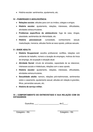 • História escolar: sentimentos, ajustamento, etc.
IV – PUBERDADE E ADOLESCÊNCIA
• Relações sociais: atitudes para com os irmãos, colegas e amigos.
• História escolar: ajustamento, relações, interesses, dificuldades,
atividades extracurriculares.
• Problemas específicos da adolescência: fuga de casa, drogas,
obesidade, sentimentos de inferioridade, etc.
• História psicossexual: curiosidade, conhecimento sexual,
masturbação, menarca, atitudes frente ao sexo oposto, práticas sexuais.
V – IDADE ADULTA
• História Ocupacional: escolha profissional, conflitos, relações com
ambiente de trabalho, número e duração de empregos, motivos de troca
de emprego, de ocupação e situação atual.
• Atividade Social: círculo de amizades, capacidade de se relacionar,
interesses sociais e intelectuais, relações com o sexo oposto.
• História escolar: ajustamento, relações, interesses, dificuldades,
atividades extracurriculares.
• Sexualidade adulta: namoro, relações pré-matrimoniais, sentimentos
sobre o casamento, ajustamento sexual, atitudes em relação à gravidez,
filhos, perversões sexuais, etc.
• História de serviço militar.
VI – COMPORTAMENTO DO ENTREVISTADO E SUA RELAÇÃO COM OS
ESTAGIÁRIOS
Guarulhos, ___, ___________________, de 2____.
_____________________ ____________________
Estagiário – RA Estagiário – RA
 
