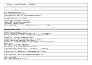 DOENÇAS IDADE DA CRIANÇA DURAÇÃO
GOZA BOA SAÚDE ATUALMENTE
TOMA ALGUM REMÉDIO ATUALMENTE
COMO É O ESTADO DE SAÚDE DOS OUTROS MEMBROS DA FAMÍLIA
COMO É O TEMPERAMENTO DA CRIANÇA
TEM INFECÇÕES RESPIRATÓRIAS CONSTANTES
TEM INFECÇÕES NO OUVIDO CONSTANTEMENTE
COSTUMA TER FEBRES MUITO ALTAS
JÁ FOI HOSPITALIZADA POR MUITO TEMPO IDADE
DESENVOLVIMENTO DA FALA
COM QUE IDADE BALBUCIOU ( 3 - 4 m ) ( )
COM QUE IDADE FALOU AS PRIMEIRAS PALAVRAS ( 9 m - 1 a ) ( ); NÃO FALOU ( )
FALOU LOGO UMA OU DUAS PALAVRAS E DEPOIS CUSTOU MUITO A FALAR OUTRAS
PERCEBE QUE AUMENTA SEU VOCABULÁRIO DIA ADIA
COM QUE IDADE FEZ FRASES DO TIPO " QUER ÁGUA ", ( 1.3-1.8 a ) ( )
COM QUE IDADE FEZ UMA FRASE CURTA MAS COMPLETA ( 2 - 3 a ) ( )
PERCEBEU SE A CRIANÇA TEM PROBLEMAS AUDITIVOS, OU SE JÁ PAROU DE OUVIR POR
ALGUM TEMPO
SE JÁ PAROU DE FALAR POR ALGUM TEMPO
ACHA QUE ELA JÁ FALOU MELHOR DO QUE ELA FALA AGORA
QUE ESFORÇOS FORAM UTILIZADOS PARA AJUDAR A CRIANÇA A FALAR MELHOR
QUANDO E POR QUEM FORAM NOTADAS ALTERAÇÕES NA FALA DA CRIANÇA
ACHA A CRIANÇA PREOCUPADA COM SEU PRÓPRIO PROBLEMA DE FALA
QUAL A SUA REAÇÃO
QUAL A REAÇÃO DAS PESSOAS EM VOLTA
 