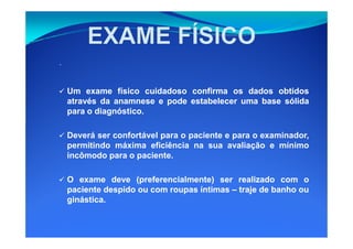 UmUm exameexame físicofísico cuidadosocuidadoso confirmaconfirma osos dadosdados obtidosobtidos
atravésatravés dada anamneseanamnese ee podepode estabelecerestabelecer umauma basebase sólidasólida
parapara oo diagnósticodiagnóstico..
.
Deverá ser confortável para o paciente e para o examinador,
permitindo máxima eficiência na sua avaliação e mínimo
incômodo para o paciente.
OO exameexame devedeve (preferencialmente)(preferencialmente) serser realizadorealizado comcom oo
pacientepaciente despidodespido ouou comcom roupasroupas íntimasíntimas –– trajetraje dede banhobanho ouou
ginásticaginástica..
 