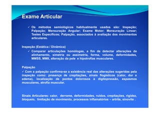 Exame Articular
Os métodos semiológicos habitualmente usados são: Inspeção;
Palpação; Mensuração Angular; Exame Motor; Mensuração Linear;
Testes Específicos; Palpação, associados à avaliação dos movimentos
articulares.
Inspeção (Estática / Dinâmica)
Comparar articulações homólogas, a fim de detectar alterações de
alinhamento, simetria ou assimetria, forma, volume, deformidades,alinhamento, simetria ou assimetria, forma, volume, deformidades,
MMSS, MMII, alteração da pele e hipotrofias musculares.
Palpação
Com a palpação confirma-se a existência real das alterações sugeridas pela
inspeção como: presença de crepitações, sinais flogísticos (calor, dor e
edema), localização de pontos dolorosos à digitopressão, espasmos
musculares, atrofia muscular.
SinaisSinais ArticularesArticulares:: calor, derrame, deformidades, ruídos, crepitações, rigidez,
bloqueio, limitação de movimento, processos inflamatórios – artrite, sinovite .
 
