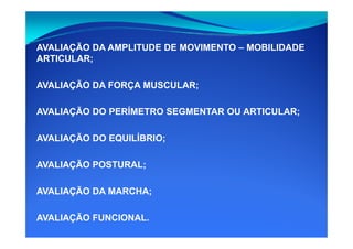 AVALIAÇÃO DA AMPLITUDE DE MOVIMENTO – MOBILIDADE
ARTICULAR;
AVALIAÇÃO DA FORÇA MUSCULAR;
AVALIAÇÃO DO PERÍMETRO SEGMENTAR OU ARTICULAR;
AVALIAÇÃO DO EQUILÍBRIO;
AVALIAÇÃO POSTURAL;
AVALIAÇÃO DA MARCHA;
AVALIAÇÃO FUNCIONAL.
 