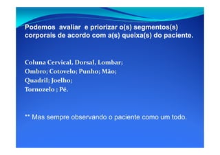 Podemos avaliar e priorizar o(s) segmentos(s)Podemos avaliar e priorizar o(s) segmentos(s)
corporais de acordo com a(s) queixa(s) do paciente.corporais de acordo com a(s) queixa(s) do paciente.
Coluna Cervical, Dorsal, Lombar;
Ombro; Cotovelo; Punho; Mão;
Quadril; Joelho;Quadril; Joelho;
Tornozelo ; Pé.
** Mas sempre observando o paciente como um todo.
 