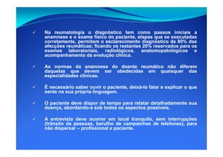Na reumatologia o diagnóstico tem como passos iniciais a
anamnese e o exame físico do paciente, etapas que se executadas
corretamente, permitem o esclarecimento diagnóstico de 80% das
afecções reumáticas; ficando os restantes 20% reservados para os
exames laboratoriais, radiológicos, anatomopatológicos e
acompanhamento da evolução clínica.
As normas da anamnese do doente reumático não diferem
daquelas que devem ser obedecidas em quaisquer das
especialidades clínicas.
É necessário saber ouvir o paciente, deixá-lo falar e explicar o que
sente na sua própria linguagem.
O paciente deve dispor de tempo para relatar detalhadamente sua
doença, abordando-a sob todos os aspectos possíveis.
A entrevista deve ocorrer em local tranquilo, sem interrupções
(trânsito de pessoas, barulho de campainhas de telefones), para
não dispersar – profissional e paciente.
 