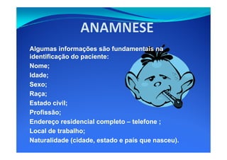 Algumas informações são fundamentais naAlgumas informações são fundamentais na
identificação do paciente:identificação do paciente:
Nome;Nome;
Idade;Idade;
Sexo;Sexo;
Raça;Raça;
Estado civil;Estado civil;
Profissão;Profissão;
Endereço residencial completoEndereço residencial completo –– telefone ;telefone ;
Local de trabalho;Local de trabalho;
Naturalidade (cidade, estado e país que nasceu).Naturalidade (cidade, estado e país que nasceu).
 