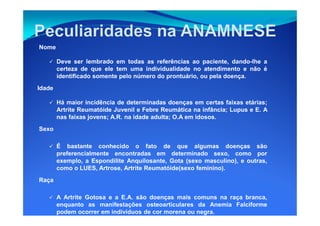 Nome
Deve ser lembrado em todas as referências ao paciente, dando-lhe a
certeza de que ele tem uma individualidade no atendimento e não é
identificado somente pelo número do prontuário, ou pela doença.
Idade
Há maior incidência de determinadas doenças em certas faixas etárias;
Artrite Reumatóide Juvenil e Febre Reumática na infância; Lupus e E. AArtrite Reumatóide Juvenil e Febre Reumática na infância; Lupus e E. A
nas faixas jovens; A.R. na idade adulta; O.A em idosos.
Sexo
É bastante conhecido o fato de que algumas doenças são
preferencialmente encontradas em determinado sexo, como por
exemplo, a Espondilite Anquilosante, Gota (sexo masculino), e outras,
como o LUES, Artrose, Artrite Reumatóide(sexo feminino).
Raça
A Artrite Gotosa e a E.A. são doenças mais comuns na raça branca,
enquanto as manifestações osteoarticulares da Anemia Falciforme
podem ocorrer em indivíduos de cor morena ou negra.
 