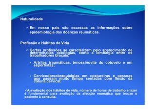 Naturalidade
Em nosso país são escassas as informações sobre
epidemiologia das doenças reumáticas.
Profissão e Hábitos de Vida
Certas profissões se caracterizam pelo aparecimento de
determinadas patologias, como a lombalgia entre os
trabalhadores braçais;trabalhadores braçais;
Artrites traumáticas, tenossinovite do cotovelo e em
esportistas;
Cervicodorsobraquialgias em costureiras e pessoas
que passam muito tempo sentadas com flexão da
coluna cervical.
AA avaliaçãoavaliação dosdos hábitoshábitos dede vida,vida, númeronúmero dede horashoras dede trabalhotrabalho ee lazerlazer
éé fundamentalfundamental parapara avaliaçãoavaliação dada afecçãoafecção reumáticareumática queque trouxetrouxe oo
pacientepaciente àà consultaconsulta..
 