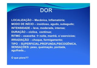 LOCALIZAÇÃO – Mecânica, Inflamatória;
MODO DE INÍCIO – insidioso, agudo, subagudo;
INTENSIDADE – leve, moderada, intensa;
DURAÇÃO – cíclica, contínua;
RITMO – exacerba noite, manhã, c/ exercícios;
IRRADIAÇÃO - choque, formigamento;
TIPO - SUPERFICIAL,PROFUNDA,PSICOGÊNICA,
SENSAÇÕES: peso, queimação, pontada,
agulhada...
O que piora??
 