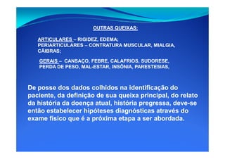 GERAISGERAIS –– CANSAÇO, FEBRE, CALAFRIOS, SUDORESE,CANSAÇO, FEBRE, CALAFRIOS, SUDORESE,
PERDA DE PESO, MALPERDA DE PESO, MAL--ESTAR, INSÔNIA, PARESTESIAS,ESTAR, INSÔNIA, PARESTESIAS,
OUTRAS QUEIXAS:OUTRAS QUEIXAS:
ARTICULARESARTICULARES –– RIGIDEZ, EDEMA;RIGIDEZ, EDEMA;
PERIARTICULARESPERIARTICULARES –– CONTRATURA MUSCULAR, MIALGIA,CONTRATURA MUSCULAR, MIALGIA,
CÃIBRAS;CÃIBRAS;
De posse dos dados colhidos na identificação doDe posse dos dados colhidos na identificação do
paciente, da definição de sua queixa principal, do relatopaciente, da definição de sua queixa principal, do relato
da história da doença atual, história pregressa, deveda história da doença atual, história pregressa, deve--sese
então estabelecer hipóteses diagnósticas através doentão estabelecer hipóteses diagnósticas através do
exame físico que é a próxima etapa a ser abordada.exame físico que é a próxima etapa a ser abordada.
 