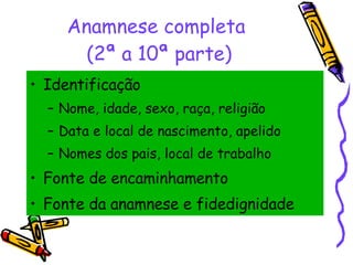 Anamnese completa  (2ª a 10ª parte) Identificação Nome, idade, sexo, raça, religião Data e local de nascimento, apelido Nomes dos pais, local de trabalho Fonte de encaminhamento Fonte da anamnese e fidedignidade 